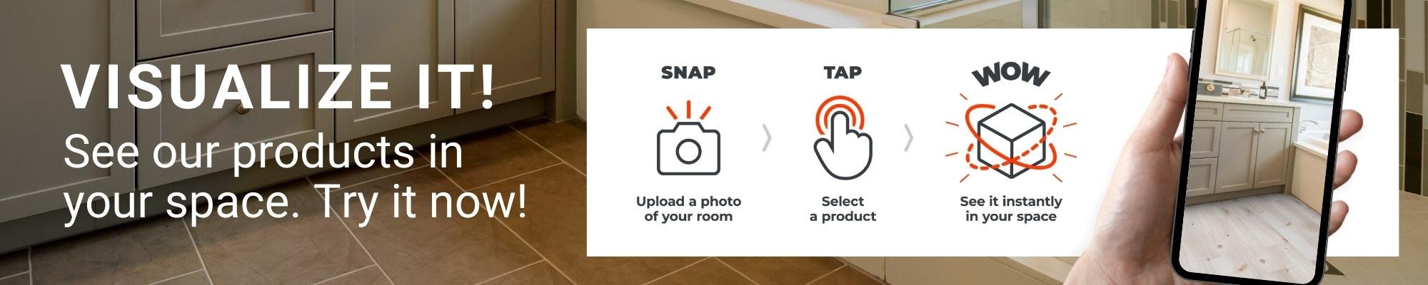 Visualize it! See our products in your space. Try it now!